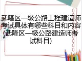 武隆区一级公路工程建造师考试具体有哪些科目和内容(武隆区一级公路建造师考试科目)