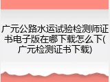 广元公路水运试验检测师证书电子版在哪下载怎么下(广元检测证书下载)