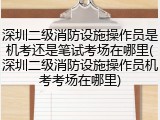 深圳二级消防设施操作员是机考还是笔试考场在哪里(深圳二级消防设施操作员机考考场在哪里)