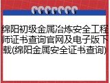 绵阳初级金属冶炼安全工程师证书查询官网及电子版下载(绵阳金属安全证书查询)