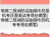 常德二级消防设施操作员是机考还是笔试考场在哪里(常德二级消防设施操作员机考考场在哪里)