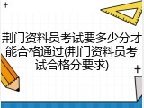 荆门资料员考试要多少分才能合格通过(荆门资料员考试合格分要求)