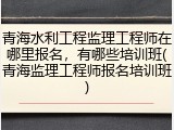 青海水利工程监理工程师在哪里报名，有哪些培训班(青海监理工程师报名培训班)