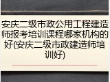 安庆二级市政公用工程建造师报考培训课程哪家机构的好(安庆二级市政建造师培训好)