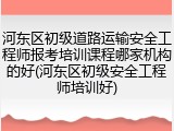 河东区初级道路运输安全工程师报考培训课程哪家机构的好(河东区初级安全工程师培训好)