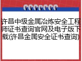 许昌中级金属冶炼安全工程师证书查询官网及电子版下载(许昌金属安全证书查询)