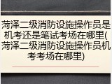 菏泽二级消防设施操作员是机考还是笔试考场在哪里(菏泽二级消防设施操作员机考考场在哪里)