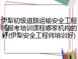 伊犁初级道路运输安全工程师报考培训课程哪家机构的好(伊犁安全工程师培训好)