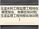 玉溪水利工程监理工程师在哪里报名，有哪些培训班(玉溪监理工程师报名培训班)