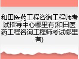 和田医药工程咨询工程师考试指导中心哪里有(和田医药工程咨询工程师考试哪里有)