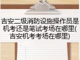 吉安二级消防设施操作员是机考还是笔试考场在哪里(吉安机考考场在哪里)