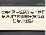 滨海新区三级消防安全管理员培训学校哪里好(滨海消防培训优选)