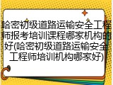 哈密初级道路运输安全工程师报考培训课程哪家机构的好(哈密初级道路运输安全工程师培训机构哪家好)