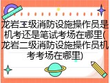 龙岩二级消防设施操作员是机考还是笔试考场在哪里(龙岩二级消防设施操作员机考考场在哪里)