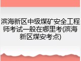 滨海新区中级煤矿安全工程师考试一般在哪里考(滨海新区煤安考点)
