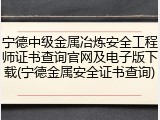 宁德中级金属冶炼安全工程师证书查询官网及电子版下载(宁德金属安全证书查询)