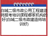 白城二级市政公用工程建造师报考培训课程哪家机构的好(白城二级市政建造师培训好)