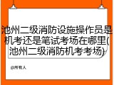 池州二级消防设施操作员是机考还是笔试考场在哪里(池州二级消防机考考场)