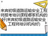 来宾初级道路运输安全工程师报考培训课程哪家机构的好(来宾初级道路运输安全工程师培训机构好)