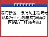 滨海新区一级消防工程师考试指导中心哪里有(滨海新区消防工程师考点)