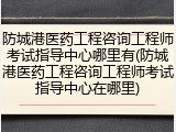 防城港医药工程咨询工程师考试指导中心哪里有(防城港医药工程咨询工程师考试指导中心在哪里)