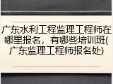 广东水利工程监理工程师在哪里报名，有哪些培训班(广东监理工程师报名处)