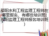 邵阳水利工程监理工程师在哪里报名,有哪些培训班(邵阳监理工程师报名培训班)