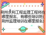 荆州水利工程监理工程师在哪里报名，有哪些培训班(荆州监理培训在哪里报名)