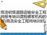 商洛初级道路运输安全工程师报考培训课程哪家机构的好(商洛安全工程师培训好)