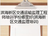 滨海新区交通运输监理工程师培训学校哪里好(滨海新区交通监理培训)