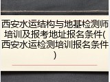 西安水运结构与地基检测师培训及报考地址报名条件(西安水运检测培训报名条件)