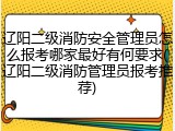 辽阳二级消防安全管理员怎么报考哪家最好有何要求(辽阳二级消防管理员报考推荐)