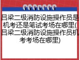 吕梁二级消防设施操作员是机考还是笔试考场在哪里(吕梁二级消防设施操作员机考考场在哪里)