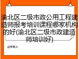 渝北区二级市政公用工程建造师报考培训课程哪家机构的好(渝北区二级市政建造师培训好)