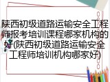 陕西初级道路运输安全工程师报考培训课程哪家机构的好(陕西初级道路运输安全工程师培训机构哪家好)