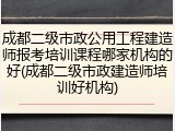 成都二级市政公用工程建造师报考培训课程哪家机构的好(成都二级市政建造师培训好机构)