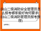 白山二级消防安全管理员怎么报考哪家最好有何要求(白山二级消防管理员报考推荐)