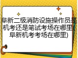 阜新二级消防设施操作员是机考还是笔试考场在哪里(阜新机考考场在哪里)