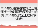 普洱初级道路运输安全工程师报考培训课程哪家机构的好(普洱初级安全工程师培训好)