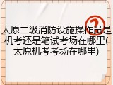 太原二级消防设施操作员是机考还是笔试考场在哪里(太原机考考场在哪里)