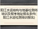 阳江水运结构与地基检测师培训及报考地址报名条件(阳江水运检测培训报名)
