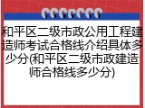 和平区二级市政公用工程建造师考试合格线介绍具体多少分(和平区二级市政建造师合格线多少分)
