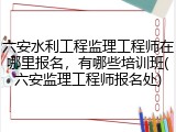 六安水利工程监理工程师在哪里报名，有哪些培训班(六安监理工程师报名处)