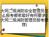大同二级消防安全管理员怎么报考哪家最好有何要求(大同二级消防管理员报考推荐)