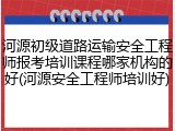 河源初级道路运输安全工程师报考培训课程哪家机构的好(河源安全工程师培训好)