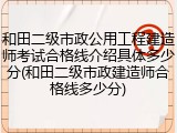 和田二级市政公用工程建造师考试合格线介绍具体多少分(和田二级市政建造师合格线多少分)
