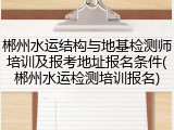 郴州水运结构与地基检测师培训及报考地址报名条件(郴州水运检测培训报名)