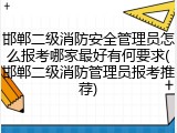 邯郸二级消防安全管理员怎么报考哪家最好有何要求(邯郸二级消防管理员报考推荐)