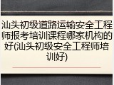汕头初级道路运输安全工程师报考培训课程哪家机构的好(汕头初级安全工程师培训好)