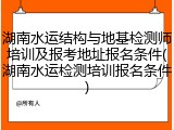 湖南水运结构与地基检测师培训及报考地址报名条件(湖南水运检测培训报名条件)